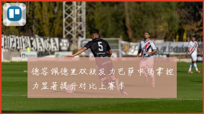 德容佩德里双核发力巴萨中场掌控力显著提升对比上赛季