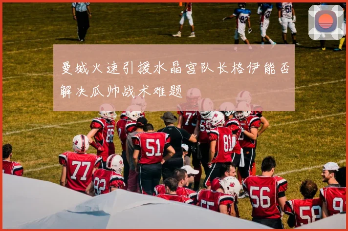 曼城火速引援水晶宫队长格伊能否解决瓜帅战术难题