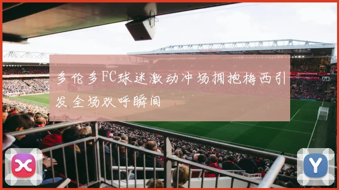 多伦多FC球迷激动冲场拥抱梅西引发全场欢呼瞬间