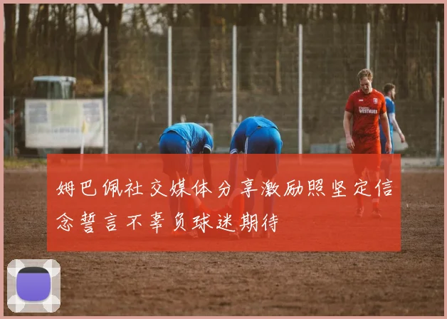 姆巴佩社交媒体分享激励照坚定信念誓言不辜负球迷期待
