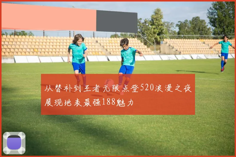 从替补到王者无限点登520浪漫之夜展现地表最强188魅力