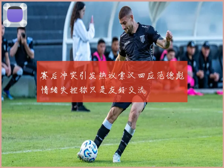 赛后冲突引发热议索汉回应范德彪情绪失控称只是友好交流