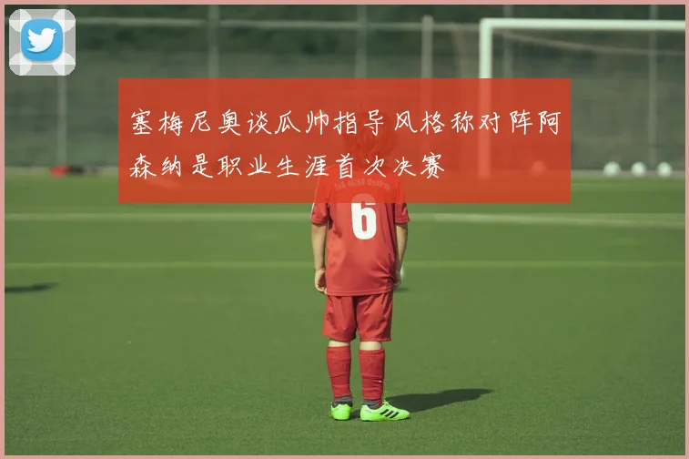 塞梅尼奥谈瓜帅指导风格称对阵阿森纳是职业生涯首次决赛