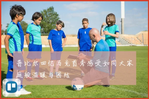 普比尔回忆马竞首秀感受如同大家庭般温暖与团结