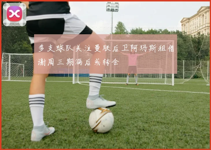 多支球队关注曼联后卫阿玛斯租借谢周三期满后或转会