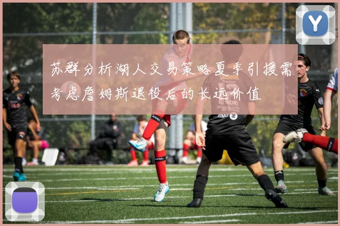 苏群分析湖人交易策略夏季引援需考虑詹姆斯退役后的长远价值