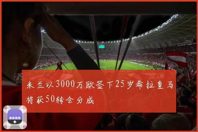 米兰以3000万欧签下25岁希拉皇马将获50转会分成
