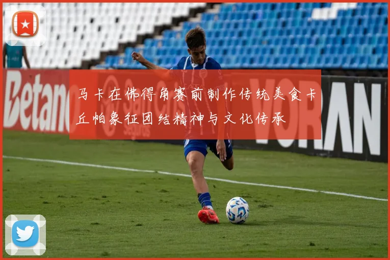马卡在佛得角赛前制作传统美食卡丘帕象征团结精神与文化传承