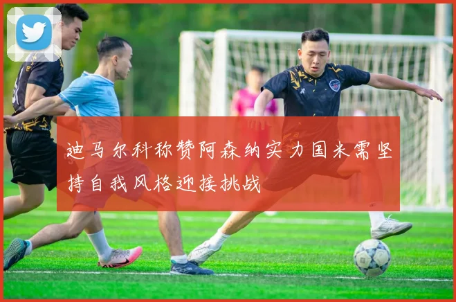 迪马尔科称赞阿森纳实力国米需坚持自我风格迎接挑战