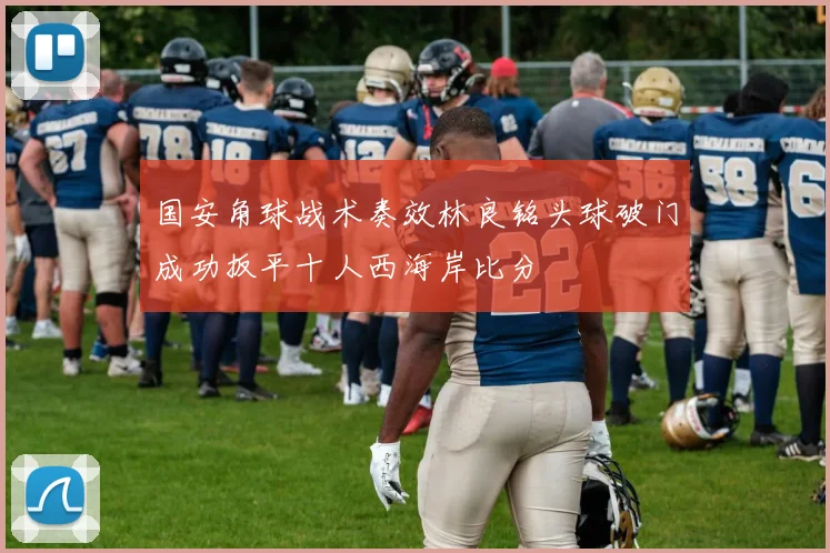 国安角球战术奏效林良铭头球破门成功扳平十人西海岸比分