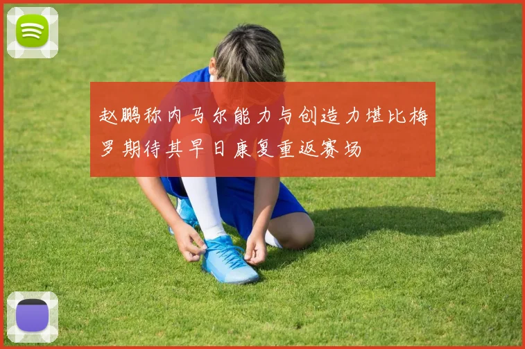 赵鹏称内马尔能力与创造力堪比梅罗期待其早日康复重返赛场