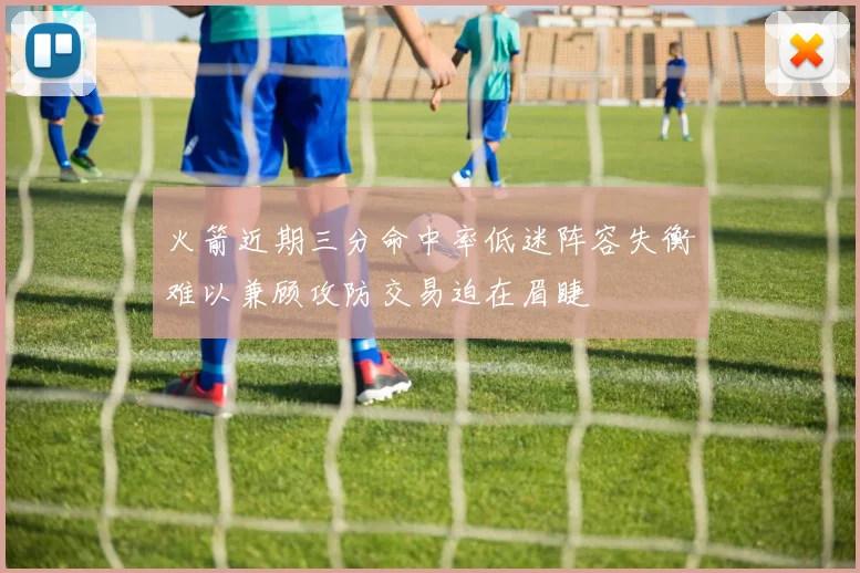 火箭近期三分命中率低迷阵容失衡难以兼顾攻防交易迫在眉睫