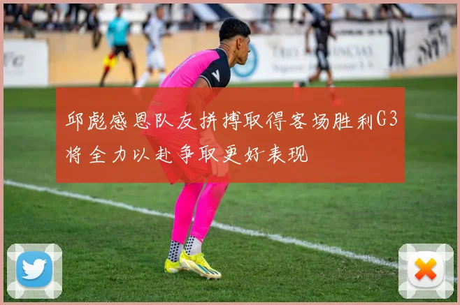 邱彪感恩队友拼搏取得客场胜利G3将全力以赴争取更好表现