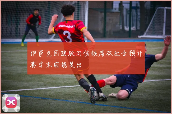 伊萨克因腹股沟伤缺席双红会预计赛季末前能复出