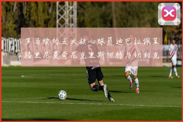 罗马续约五大核心球员迪巴拉佩莱格里尼曼奇尼克里斯坦特与切利克共创未来