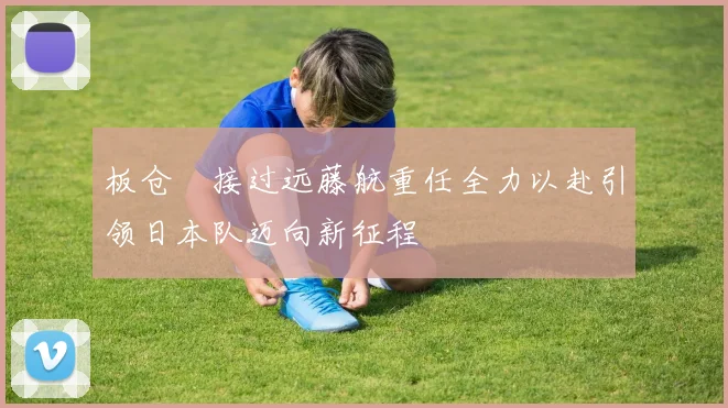 板仓滉接过远藤航重任全力以赴引领日本队迈向新征程