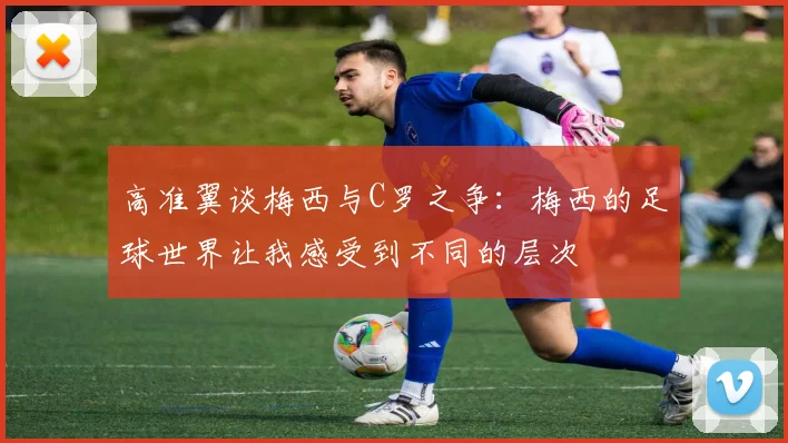 高准翼谈梅西与C罗之争：梅西的足球世界让我感受到不同的层次