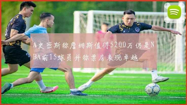 A史密斯称詹姆斯值得5200万仍是NBA前15球员并称票房表现卓越