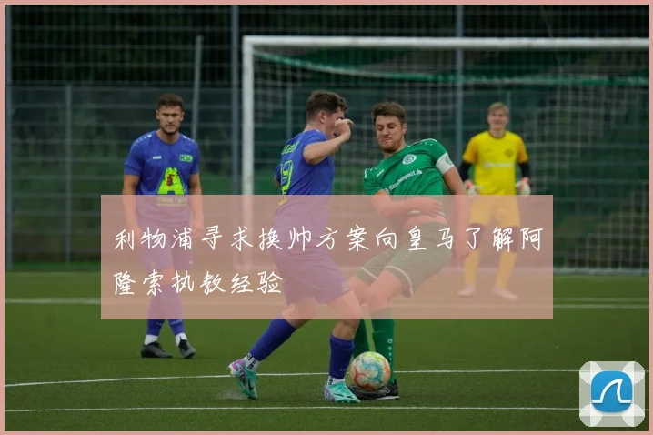 利物浦寻求换帅方案向皇马了解阿隆索执教经验
