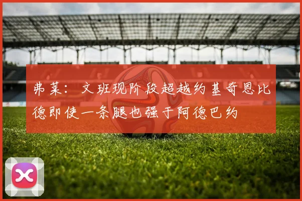 弗莱：文班现阶段超越约基奇恩比德即使一条腿也强于阿德巴约