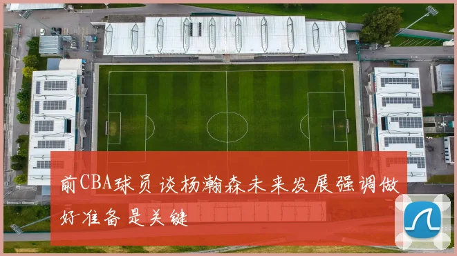 前CBA球员谈杨瀚森未来发展强调做好准备是关键