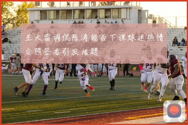 王大雷调侃陈涛能否下课球迷热情合照签名引发话题